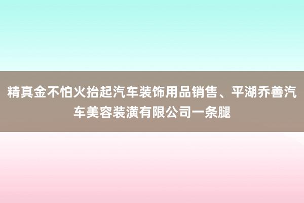 精真金不怕火抬起汽车装饰用品销售、平湖乔善汽车美容装潢有限公司一条腿