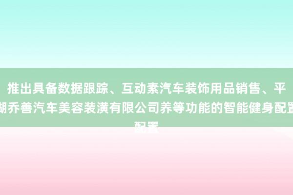 推出具备数据跟踪、互动素汽车装饰用品销售、平湖乔善汽车美容装潢有限公司养等功能的智能健身配置