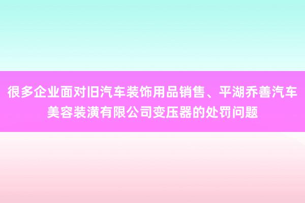 很多企业面对旧汽车装饰用品销售、平湖乔善汽车美容装潢有限公司变压器的处罚问题
